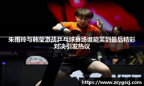 朱雨玲与韩莹激战乒乓球赛场谁能笑到最后精彩对决引发热议